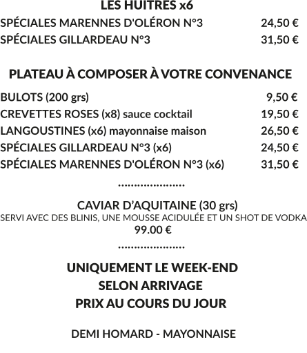 LES HUITRES x6 SPÉCIALES MARENNES D'OLÉRON N°3			24,50 € SPÉCIALES GILLARDEAU N°3					31,50 €     PLATEAU À COMPOSER À VOTRE CONVENANCE BULOTS (200 grs)				  	  	 	  9,50 € CREVETTES ROSES (x8) sauce cocktail			19,50 € LANGOUSTINES (x6) mayonnaise maison			26,50 € SPÉCIALES GILLARDEAU N°3 (x6)				24,50 € SPÉCIALES MARENNES D'OLÉRON N°3 (x6)		31,50 €                                        …………………                            CAVIAR D’AQUITAINE (30 grs) SERVI AVEC DES BLINIS, UNE MOUSSE ACIDULÉE ET UN SHOT DE VODKA                                                   99.00 €                                        …………………      UNIQUEMENT LE WEEK-END        SELON ARRIVAGE         PRIX AU COURS DU JOUR         DEMI HOMARD - MAYONNAISE