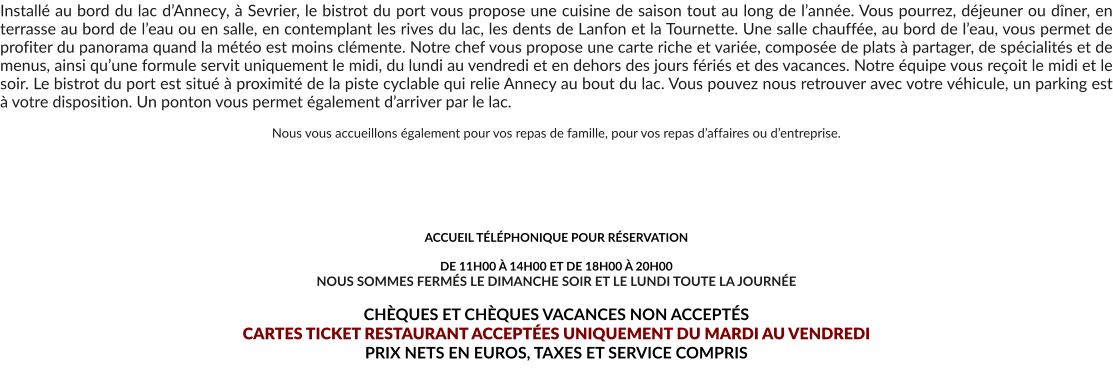 Installé au bord du lac d’Annecy, à Sevrier, le bistrot du port vous propose une cuisine de saison tout au long de l’année. Vous pourrez, déjeuner ou dîner, en terrasse au bord de l’eau ou en salle, en contemplant les rives du lac, les dents de Lanfon et la Tournette. Une salle chauffée, au bord de l’eau, vous permet de profiter du panorama quand la météo est moins clémente. Notre chef vous propose une carte riche et variée, composée de plats à partager, de spécialités et de menus, ainsi qu’une formule servit uniquement le midi, du lundi au vendredi et en dehors des jours fériés et des vacances. Notre équipe vous reçoit le midi et le soir. Le bistrot du port est situé à proximité de la piste cyclable qui relie Annecy au bout du lac. Vous pouvez nous retrouver avec votre véhicule, un parking est à votre disposition. Un ponton vous permet également d’arriver par le lac.  Nous vous accueillons également pour vos repas de famille, pour vos repas d’affaires ou d’entreprise.       ACCUEIL TÉLÉPHONIQUE POUR RÉSERVATION   DE 11H00 À 14H00 ET DE 18H00 À 20H00 NOUS SOMMES FERMÉS LE DIMANCHE SOIR ET LE LUNDI TOUTE LA JOURNÉE  CHÈQUES ET CHÈQUES VACANCES NON ACCEPTÉS  CARTES TICKET RESTAURANT ACCEPTÉES UNIQUEMENT DU MARDI AU VENDREDI PRIX NETS EN EUROS, TAXES ET SERVICE COMPRIS