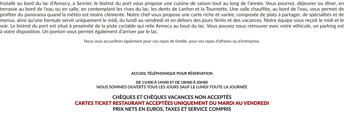 Installé au bord du lac d’Annecy, à Sevrier, le bistrot du port vous propose une cuisine de saison tout au long de l’année. Vous pourrez, déjeuner ou dîner, en terrasse au bord de l’eau ou en salle, en contemplant les rives du lac, les dents de Lanfon et la Tournette. Une salle chauffée, au bord de l’eau, vous permet de profiter du panorama quand la météo est moins clémente. Notre chef vous propose une carte riche et variée, composée de plats à partager, de spécialités et de menus, ainsi qu’une formule servit uniquement le midi, du lundi au vendredi et en dehors des jours fériés et des vacances. Notre équipe vous reçoit le midi et le soir. Le bistrot du port est situé à proximité de la piste cyclable qui relie Annecy au bout du lac. Vous pouvez nous retrouver avec votre véhicule, un parking est à votre disposition. Un ponton vous permet également d’arriver par le lac.  Nous vous accueillons également pour vos repas de famille, pour vos repas d’affaires ou d’entreprise.       ACCUEIL TÉLÉPHONIQUE POUR RÉSERVATION   DE 11H00 À 14H00 ET DE 18H00 À 20H00 NOUS SOMMES OUVERTS TOUS LES JOURS SAUF LE LUNDI TOUTE LA JOURNÉE  CHÈQUES ET CHÈQUES VACANCES NON ACCEPTÉS  CARTES TICKET RESTAURANT ACCEPTÉES UNIQUEMENT DU MARDI AU VENDREDI PRIX NETS EN EUROS, TAXES ET SERVICE COMPRIS