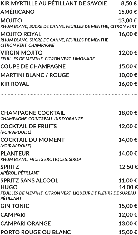 KIR MYRTILLE AU PÉTILLANT DE SAVOIE	  8,50 € AMÉRICANO				     			        15,00 € MOJITO					     			        13,00 € RHUM BLANC, SUCRE DE CANNE, FEUILLES DE MENTHE, CITRON VERT MOJITO ROYAL			     				16,00 € RHUM BLANC, SUCRE DE CANNE, FEUILLES DE MENTHE CITRON VERT, CHAMPAGNE VIRGIN MOJITO			     				12,00 € FEUILLES DE MENTHE, CITRON VERT, LIMONADE COUPE DE CHAMPAGNE				     	15,00 € MARTINI BLANC / ROUGE				     	10,00 € KIR ROYAL								16,00 € …………………………………………………………………………………..  CHAMPAGNE COCKTAIL			     		18,00 € CHAMPAGNE, COINTREAU, JUS D’ORANGE COCKTAIL DE FRUITS						12,00 € (VOIR ARDOISE) COCKTAIL DU MOMENT				    	14,00 € (VOIR ARDOISE) PLANTEUR				     			   	14,00 € RHUM BLANC, FRUITS EXOTIQUES, SIROP SPRITZ					     			         12,50 € APÉROL, PÉTILLANT  SPRITZ SANS ALCOOL					     	11,00 € HUGO					     			         14,00 € FEUILLES DE MENTHE, CITRON VERT, LIQUEUR DE FLEURS DE SUREAU PÉTILLANT GIN TONIC								15,00 € CAMPARI								12,00 € CAMPARI ORANGE						13,00 € PORTO ROUGE OU BLANC					15,00 €