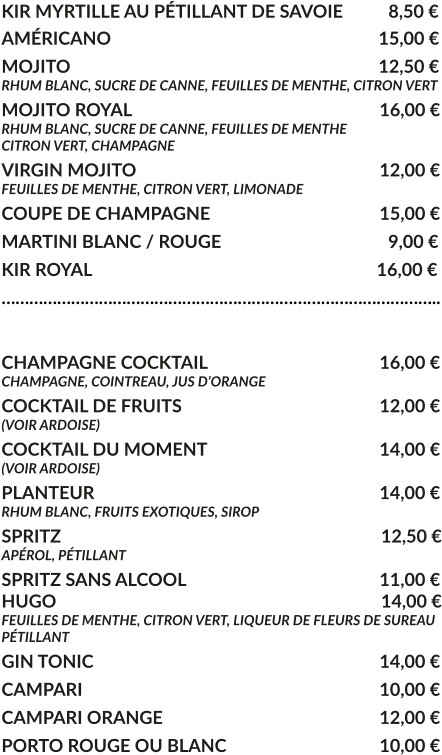 KIR MYRTILLE AU PÉTILLANT DE SAVOIE	  8,50 € AMÉRICANO				     			        15,00 € MOJITO					     			        12,50 € RHUM BLANC, SUCRE DE CANNE, FEUILLES DE MENTHE, CITRON VERT MOJITO ROYAL			     				16,00 € RHUM BLANC, SUCRE DE CANNE, FEUILLES DE MENTHE CITRON VERT, CHAMPAGNE VIRGIN MOJITO			     				12,00 € FEUILLES DE MENTHE, CITRON VERT, LIMONADE COUPE DE CHAMPAGNE				     	15,00 € MARTINI BLANC / ROUGE				     	  9,00 € KIR ROYAL				     			        16,00 € …………………………………………………………………………………..  CHAMPAGNE COCKTAIL			     		16,00 € CHAMPAGNE, COINTREAU, JUS D’ORANGE COCKTAIL DE FRUITS						12,00 € (VOIR ARDOISE) COCKTAIL DU MOMENT				    	14,00 € (VOIR ARDOISE) PLANTEUR				     			   	14,00 € RHUM BLANC, FRUITS EXOTIQUES, SIROP SPRITZ					     			         12,50 € APÉROL, PÉTILLANT  SPRITZ SANS ALCOOL					     	11,00 € HUGO					     			         14,00 € FEUILLES DE MENTHE, CITRON VERT, LIQUEUR DE FLEURS DE SUREAU PÉTILLANT GIN TONIC								14,00 € CAMPARI								10,00 € CAMPARI ORANGE						12,00 € PORTO ROUGE OU BLANC					10,00 €