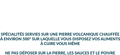 LES SPÉCIALITÉS MINIMUM 2 PERSONNES PRIX PAR PERSONNE  SPÉCIALITÉS SERVIES SUR UNE PIERRE VOLCANIQUE CHAUFFÉE À ENVIRON 500° SUR LAQUELLE VOUS DISPOSEZ VOS ALIMENTS À CUIRE VOUS MÊME  NE PAS DÉPOSER SUR LA PIERRE, LES SAUCES ET LE POIVRE