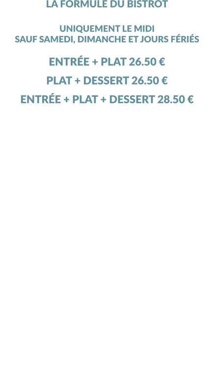 LA FORMULE DU BISTROT UNIQUEMENT LE MIDI SAUF SAMEDI, DIMANCHE ET JOURS FÉRIÉS  ENTRÉE + PLAT 26.50 € PLAT + DESSERT 26.50 € ENTRÉE + PLAT + DESSERT 28.50 € 1 PLAT PAR PERSONNE OBLIGATOIRE MINIMUM  ………………………………………………………………. LES ENTRÉES NEMS DE FROMAGE ENTRÉE DU JOUR ………………………………………………………………. LES PLATS FRITURE DE FILETS DE PERCHE, FRITES ET SALADE VERTE COLOMBO DE POISSONS PARMENTIER DE JOUE DE BOEUF, POLENTA CRÈMEUSE CURY DE LÉGUMES  ………………………………………………………………. LES DESSERTS PROFITEROLES VANILLE  (X3) SAUCE CHOCOLAT CHAUD, CHANTILLY CITRON GIVRÉ MOUSSE AU CHOCOLAT  TIRAMISU DU CHEF