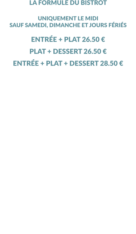 LA FORMULE DU BISTROT UNIQUEMENT LE MIDI SAUF SAMEDI, DIMANCHE ET JOURS FÉRIÉS  ENTRÉE + PLAT 26.50 € PLAT + DESSERT 26.50 € ENTRÉE + PLAT + DESSERT 28.50 € 1 PLAT PAR PERSONNE OBLIGATOIRE MINIMUM  ………………………………………………………………. LES ENTRÉES ENTREMET THON - BASILIC ENTRÉE DU JOUR ………………………………………………………………. LES PLATS FRITURE DE FILETS DE PERCHE, FRITES, SALADE VERTE DOS DE CABILLAUD, SAUCE VIERGE, RIZ, SALADE VERTE BAVETTE GRILLÉE, FRITES, SALADE VERTE TARTARE DE BŒUF, FRITES, SALADE VERTE ………………………………………………………………. LES DESSERTS TARTE CITRON MAISON CITRON OU ORANGE GIVRÉS FROMAGE BLANC