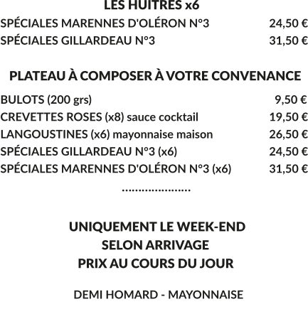 LES HUITRES x6 SPÉCIALES MARENNES D'OLÉRON N°3			24,50 € SPÉCIALES GILLARDEAU N°3					31,50 €     PLATEAU À COMPOSER À VOTRE CONVENANCE BULOTS (200 grs)				  	  	 	  9,50 € CREVETTES ROSES (x8) sauce cocktail			19,50 € LANGOUSTINES (x6) mayonnaise maison			26,50 € SPÉCIALES GILLARDEAU N°3 (x6)				24,50 € SPÉCIALES MARENNES D'OLÉRON N°3 (x6)		31,50 €                                        …………………       UNIQUEMENT LE WEEK-END        SELON ARRIVAGE         PRIX AU COURS DU JOUR         DEMI HOMARD - MAYONNAISE