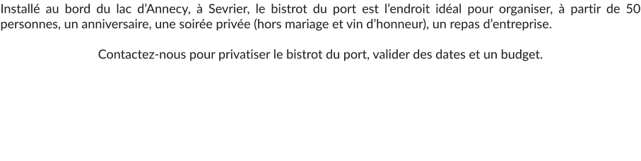 Installé au bord du lac d’Annecy, à Sevrier, le bistrot du port est l’endroit idéal pour organiser, à partir de 50 personnes, un anniversaire, une soirée privée (hors mariage et vin d’honneur), un repas d’entreprise.  Contactez-nous pour privatiser le bistrot du port, valider des dates et un budget.