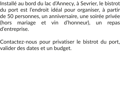 Installé au bord du lac d’Annecy, à Sevrier, le bistrot du port est l’endroit idéal pour organiser, à partir de 50 personnes, un anniversaire, une soirée privée (hors mariage et vin d’honneur), un repas d’entreprise.  Contactez-nous pour privatiser le bistrot du port, valider des dates et un budget.