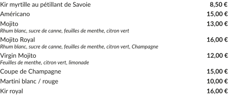 Kir myrtille au pétillant de Savoie	     						     8,50 € Américano				     			           			   15,00 € Mojito					     			           			   13,00 € Rhum blanc, sucre de canne, feuilles de menthe, citron vert Mojito Royal			     				           			   16,00 € Rhum blanc, sucre de canne, feuilles de menthe, citron vert, Champagne Virgin Mojito			     				           			    12,00 € Feuilles de menthe, citron vert, limonade Coupe de Champagne				     		           		   15,00 € Martini blanc / rouge				     				   10,00 € Kir royal				     			           			   16,00 €