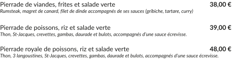 Pierrade de viandes, frites et salade verte			        		   38,00 € Rumsteak, magret de canard, filet de dinde accompagnés de ses sauces (gribiche, tartare, curry)  Pierrade de poissons, riz et salade verte	         		        		   	   39,00 € Thon, St-Jacques, crevettes, gambas, daurade et bulots, accompagnés d’une sauce écrevisse.  Pierrade royale de poissons, riz et salade verte	         		        		   48,00 € Thon, 3 langoustines, St-Jacques, crevettes, gambas, daurade et bulots, accompagnés d’une sauce écrevisse.