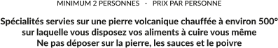 MINIMUM 2 PERSONNES   -   PRIX PAR PERSONNE  Spécialités servies sur une pierre volcanique chauffée à environ 500° sur laquelle vous disposez vos aliments à cuire vous même Ne pas déposer sur la pierre, les sauces et le poivre