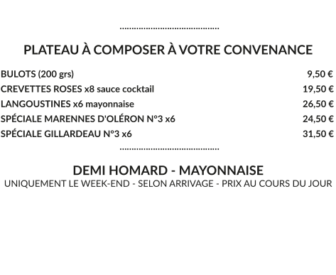 ……………………………………  PLATEAU À COMPOSER À VOTRE CONVENANCE  BULOTS (200 grs)				  	  	  			     9,50 € CREVETTES ROSES x8 sauce cocktail						   19,50 € LANGOUSTINES x6 mayonnaise							   26,50 € SPÉCIALE MARENNES D'OLÉRON N°3 x6 					   24,50 € SPÉCIALE GILLARDEAU N°3 x6 							   31,50 €                                                      ……………………………………  DEMI HOMARD - MAYONNAISE UNIQUEMENT LE WEEK-END - SELON ARRIVAGE - PRIX AU COURS DU JOUR