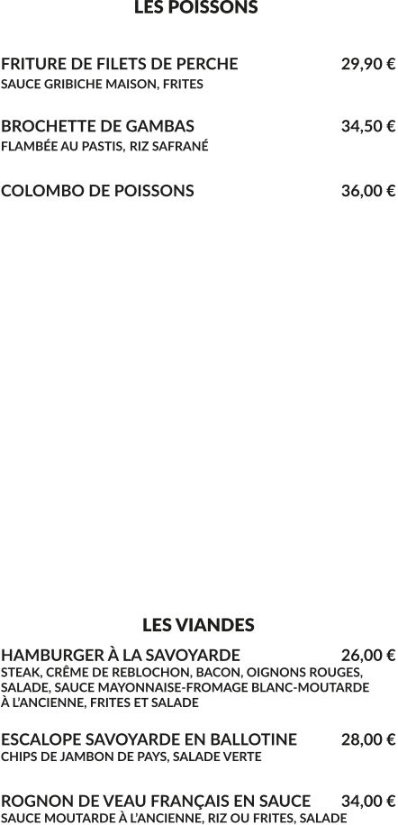 LES POISSONS  FRITURE DE FILETS DE PERCHE		    		29,90 € SAUCE GRIBICHE MAISON, FRITES	  BROCHETTE DE GAMBAS				    	34,50 € FLAMBÉE AU PASTIS, RIZ SAFRANÉ  COLOMBO DE POISSONS					36,00 €                     - UNIQUEMENT LE WEEK-END -                                    SELON ARRIVAGE                          PRIX AU COURS DU JOUR                        FILETS DE PERCHE MEUNIÈRE                     RIZ ET LÉGUMES DU MOMENT                            ……………………………………      OMBLE CHEVALIER EN FILETS     À LA GRENOBLOISE                              ……………………………………  POISSON DU MOMENT EN FONCTION DE LA PÊCHE                                     LES VIANDES HAMBURGER À LA SAVOYARDE		    	26,00 € STEAK, CRÊME DE REBLOCHON, BACON, OIGNONS ROUGES, SALADE, SAUCE MAYONNAISE-FROMAGE BLANC-MOUTARDE À L’ANCIENNE, FRITES ET SALADE  ESCALOPE SAVOYARDE EN BALLOTINE		28,00 € CHIPS DE JAMBON DE PAYS, SALADE VERTE  ROGNON DE VEAU FRANÇAIS EN SAUCE	34,00 € SAUCE MOUTARDE À L’ANCIENNE, RIZ OU FRITES, SALADE