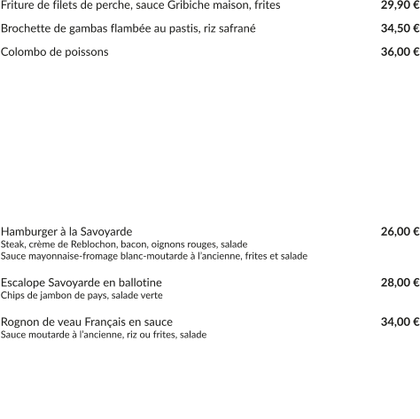 Friture de filets de perche, sauce Gribiche maison, frites			    29,90 €  Brochette de gambas flambée au pastis, riz safrané				    34,50 €  Colombo de poissons								    36,00 € 			         UNIQUEMENT LE WEEK-END - SELON ARRIVAGE - PRIX AU COURS DU JOUR                  FILETS DE PERCHE MEUNIÈRE, RIZ ET LÉGUMES DU MOMENT                                      OMBLE CHEVALIER EN FILETS À LA GRENOBLOISE                                     POISSON DU MOMENT, SELON LA PÊCHE     Hamburger à la Savoyarde				    				    26,00 € Steak, crème de Reblochon, bacon, oignons rouges, salade Sauce mayonnaise-fromage blanc-moutarde à l’ancienne, frites et salade  Escalope Savoyarde en ballotine							    28,00 € Chips de jambon de pays, salade verte  Rognon de veau Français en sauce						    34,00 € Sauce moutarde à l’ancienne, riz ou frites, salade   Noix d’entrecôte Black Angus grillée à l’assiette				    38,00 € Frites, sauce cèpes ou crème de Reblochon  Noix d’entrecôte Black Angus « Café de Paris »		    			    72,00 € Frites et salade verte  (minimum pour 2 personnes)