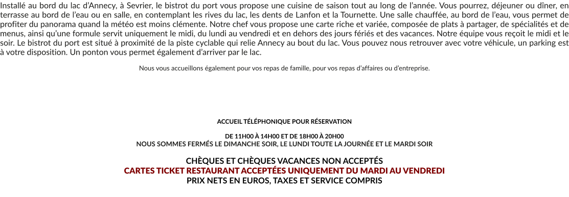 Installé au bord du lac d’Annecy, à Sevrier, le bistrot du port vous propose une cuisine de saison tout au long de l’année. Vous pourrez, déjeuner ou dîner, en terrasse au bord de l’eau ou en salle, en contemplant les rives du lac, les dents de Lanfon et la Tournette. Une salle chauffée, au bord de l’eau, vous permet de profiter du panorama quand la météo est moins clémente. Notre chef vous propose une carte riche et variée, composée de plats à partager, de spécialités et de menus, ainsi qu’une formule servit uniquement le midi, du lundi au vendredi et en dehors des jours fériés et des vacances. Notre équipe vous reçoit le midi et le soir. Le bistrot du port est situé à proximité de la piste cyclable qui relie Annecy au bout du lac. Vous pouvez nous retrouver avec votre véhicule, un parking est à votre disposition. Un ponton vous permet également d’arriver par le lac.  Nous vous accueillons également pour vos repas de famille, pour vos repas d’affaires ou d’entreprise.       ACCUEIL TÉLÉPHONIQUE POUR RÉSERVATION   DE 11H00 À 14H00 ET DE 18H00 À 20H00 NOUS SOMMES FERMÉS LE DIMANCHE SOIR, LE LUNDI TOUTE LA JOURNÉE ET LE MARDI SOIR  CHÈQUES ET CHÈQUES VACANCES NON ACCEPTÉS  CARTES TICKET RESTAURANT ACCEPTÉES UNIQUEMENT DU MARDI AU VENDREDI PRIX NETS EN EUROS, TAXES ET SERVICE COMPRIS