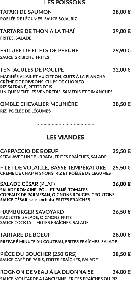 LES POISSONS TATAKI DE SAUMON						28,00 € POELÉE DE LÉGUMES, SAUCE SOJA, RIZ 					  TARTARE DE THON À LA THAÏ				29,00 € FRITES, SALADE							  FRITURE DE FILETS DE PERCHE				29,90 € SAUCE GRIBICHE, FRITES			 			  TENTACULES DE POULPE					32,00 € MARINÉS À L’AIL ET AU CITRON, CUITS À LA PLANCHA			 CRÈME DE POIVRONS, CHIPS DE CHORIZO RIZ SAFRANÉ, PETITS POIS UNIQUEMENT LES VENDREDIS, SAMEDIS ET DIMANCHES  OMBLE CHEVALIER MEUNIÈRE				38,50 € RIZ, POELÉE DE LÉGUMES					                              ……………………………………                                    LES VIANDES  CARPACCIO DE BOEUF					25,50 € SERVI AVEC UNE BURRATA, FRITES FRAÎCHES, SALADE  FILET DE VOLAILLE, BASSE TEMPÉRATURE	25,50 € CRÈME DE CHAMPIGNONS, RIZ ET POÊLÉE DE LÉGUMES  SALADE CÉSAR (PLAT)						26,00 € SALADE ROMAINE, POULET PANÉ, TOMATES COPEAUX DE PARMESAN, OIGNONS ROUGES, CROUTONS SAUCE CÉSAR (sans anchois), FRITES FRAÎCHES  HAMBURGER SAVOYARD					26,50 € RACLETTE, SALADE, OIGNONS FRITS SAUCE COCKTAIL, FRITES FRAÎCHES, SALADE  TARTARE DE BOEUF						28,00 € PRÉPARÉ MINUTE AU COUTEAU, FRITES FRAÎCHES, SALADE	  PIÈCE DU BOUCHER (250 GRS)				28,50 € SAUCE CAFÉ DE PARIS, FRITES FRAÎCHES, SALADE	  ROGNON DE VEAU À LA DIJONNAISE	 	34,00 € SAUCE MOUTARDE À L’ANCIENNE, FRITES FRAÎCHES OU RIZ