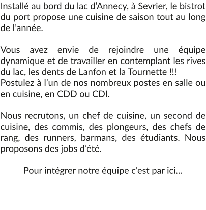 Installé au bord du lac d’Annecy, à Sevrier, le bistrot du port propose une cuisine de saison tout au long de l’année.  Vous avez envie de rejoindre une équipe dynamique et de travailler en contemplant les rives du lac, les dents de Lanfon et la Tournette !!!  Postulez à l’un de nos nombreux postes en salle ou en cuisine, en CDD ou CDI.  Nous recrutons, un chef de cuisine, un second de cuisine, des commis, des plongeurs, des chefs de rang, des runners, barmans, des étudiants. Nous proposons des jobs d’été.  Pour intégrer notre équipe c’est par ici…