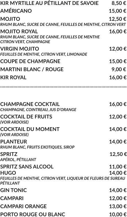 KIR MYRTILLE AU PÉTILLANT DE SAVOIE	  8,50 € AMÉRICANO				     			        15,00 € MOJITO					     			        12,50 € RHUM BLANC, SUCRE DE CANNE, FEUILLES DE MENTHE, CITRON VERT MOJITO ROYAL			     				16,00 € RHUM BLANC, SUCRE DE CANNE, FEUILLES DE MENTHE CITRON VERT, CHAMPAGNE VIRGIN MOJITO			     				12,00 € FEUILLES DE MENTHE, CITRON VERT, LIMONADE COUPE DE CHAMPAGNE				     	15,00 € MARTINI BLANC / ROUGE				     	  9,00 € KIR ROYAL								16,00 € …………………………………………………………………………………..  CHAMPAGNE COCKTAIL			     		16,00 € CHAMPAGNE, COINTREAU, JUS D’ORANGE COCKTAIL DE FRUITS						12,00 € (VOIR ARDOISE) COCKTAIL DU MOMENT				    	14,00 € (VOIR ARDOISE) PLANTEUR				     			   	14,00 € RHUM BLANC, FRUITS EXOTIQUES, SIROP SPRITZ					     			         12,50 € APÉROL, PÉTILLANT  SPRITZ SANS ALCOOL					     	11,00 € HUGO									14,00 € FEUILLES DE MENTHE, CITRON VERT, LIQUEUR DE FLEURS DE SUREAU PÉTILLANT GIN TONIC								14,00 € CAMPARI								12,00 € CAMPARI ORANGE						13,00 € PORTO ROUGE OU BLANC					10,00 €