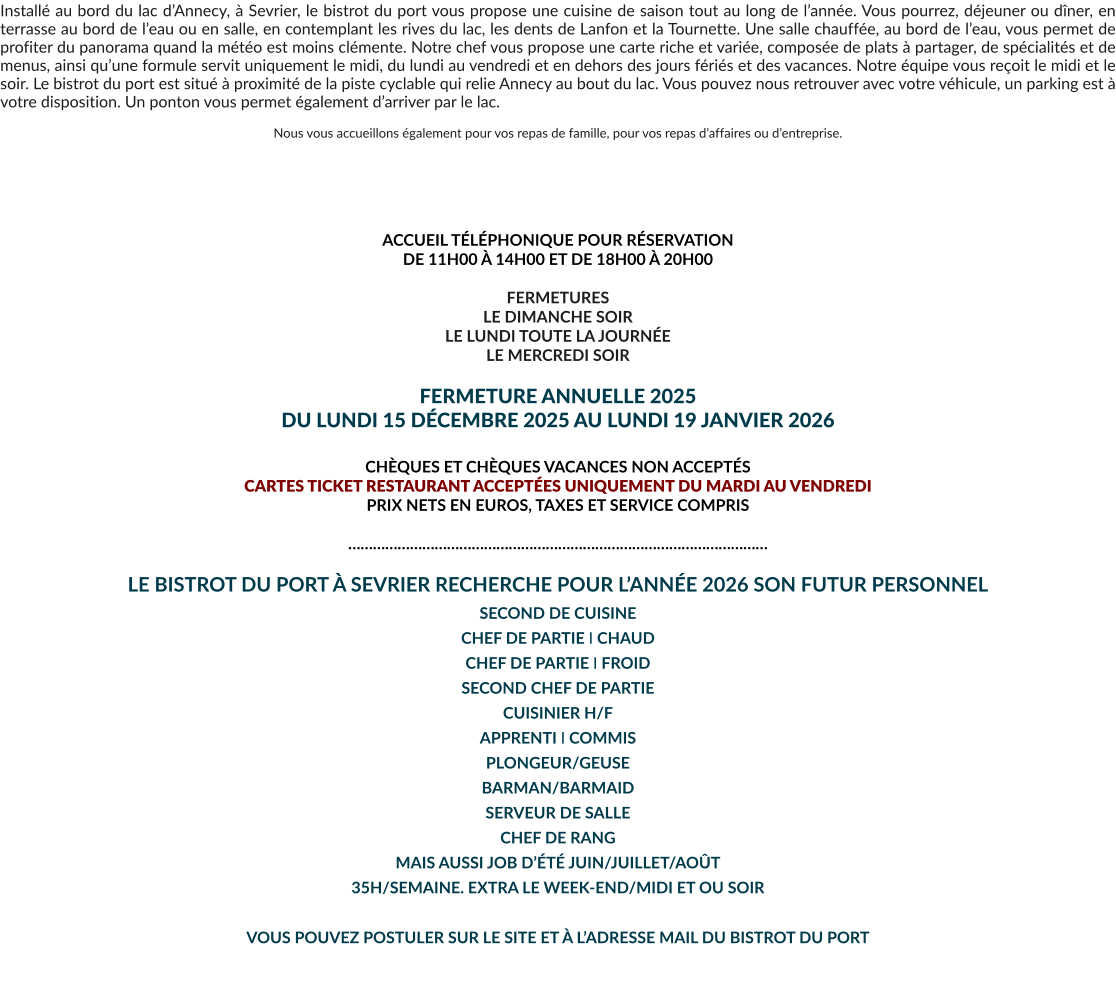 Installé au bord du lac d’Annecy, à Sevrier, le bistrot du port vous propose une cuisine de saison tout au long de l’année. Vous pourrez, déjeuner ou dîner, en terrasse au bord de l’eau ou en salle, en contemplant les rives du lac, les dents de Lanfon et la Tournette. Une salle chauffée, au bord de l’eau, vous permet de profiter du panorama quand la météo est moins clémente. Notre chef vous propose une carte riche et variée, composée de plats à partager, de spécialités et de menus, ainsi qu’une formule servit uniquement le midi, du lundi au vendredi et en dehors des jours fériés et des vacances. Notre équipe vous reçoit le midi et le soir. Le bistrot du port est situé à proximité de la piste cyclable qui relie Annecy au bout du lac. Vous pouvez nous retrouver avec votre véhicule, un parking est à votre disposition. Un ponton vous permet également d’arriver par le lac.  Nous vous accueillons également pour vos repas de famille, pour vos repas d’affaires ou d’entreprise.       ACCUEIL TÉLÉPHONIQUE POUR RÉSERVATION  DE 11H00 À 14H00 ET DE 18H00 À 20H00  FERMETURES LE DIMANCHE SOIR LE LUNDI TOUTE LA JOURNÉE LE MERCREDI SOIR  FERMETURE ANNUELLE 2025 DU LUNDI 15 DÉCEMBRE 2025 AU LUNDI 19 JANVIER 2026  CHÈQUES ET CHÈQUES VACANCES NON ACCEPTÉS  CARTES TICKET RESTAURANT ACCEPTÉES UNIQUEMENT DU MARDI AU VENDREDI PRIX NETS EN EUROS, TAXES ET SERVICE COMPRIS  …………………………………………………………………………………………  LE BISTROT DU PORT À SEVRIER RECHERCHE POUR L’ANNÉE 2026 SON FUTUR PERSONNEL  SECOND DE CUISINE CHEF DE PARTIE I CHAUD CHEF DE PARTIE I FROID SECOND CHEF DE PARTIE CUISINIER H/F APPRENTI I COMMIS PLONGEUR/GEUSE BARMAN/BARMAID SERVEUR DE SALLE CHEF DE RANG MAIS AUSSI JOB D’ÉTÉ JUIN/JUILLET/AOÛT 35H/SEMAINE. EXTRA LE WEEK-END/MIDI ET OU SOIR  VOUS POUVEZ POSTULER SUR LE SITE ET À L’ADRESSE MAIL DU BISTROT DU PORT