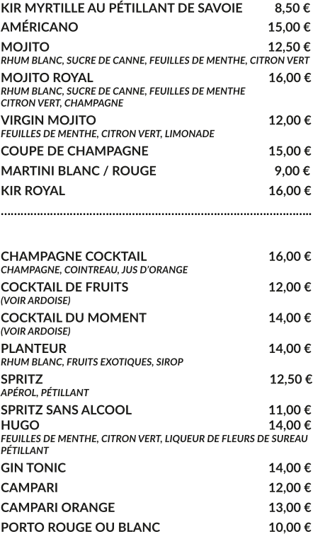 KIR MYRTILLE AU PÉTILLANT DE SAVOIE	  8,50 € AMÉRICANO				     			        15,00 € MOJITO					     			        12,50 € RHUM BLANC, SUCRE DE CANNE, FEUILLES DE MENTHE, CITRON VERT MOJITO ROYAL			     				16,00 € RHUM BLANC, SUCRE DE CANNE, FEUILLES DE MENTHE CITRON VERT, CHAMPAGNE VIRGIN MOJITO			     				12,00 € FEUILLES DE MENTHE, CITRON VERT, LIMONADE COUPE DE CHAMPAGNE				     	15,00 € MARTINI BLANC / ROUGE				     	  9,00 € KIR ROYAL								16,00 € …………………………………………………………………………………..  CHAMPAGNE COCKTAIL			     		16,00 € CHAMPAGNE, COINTREAU, JUS D’ORANGE COCKTAIL DE FRUITS						12,00 € (VOIR ARDOISE) COCKTAIL DU MOMENT				    	14,00 € (VOIR ARDOISE) PLANTEUR				     			   	14,00 € RHUM BLANC, FRUITS EXOTIQUES, SIROP SPRITZ					     			         12,50 € APÉROL, PÉTILLANT  SPRITZ SANS ALCOOL					     	11,00 € HUGO									14,00 € FEUILLES DE MENTHE, CITRON VERT, LIQUEUR DE FLEURS DE SUREAU PÉTILLANT GIN TONIC								14,00 € CAMPARI								12,00 € CAMPARI ORANGE						13,00 € PORTO ROUGE OU BLANC					10,00 €
