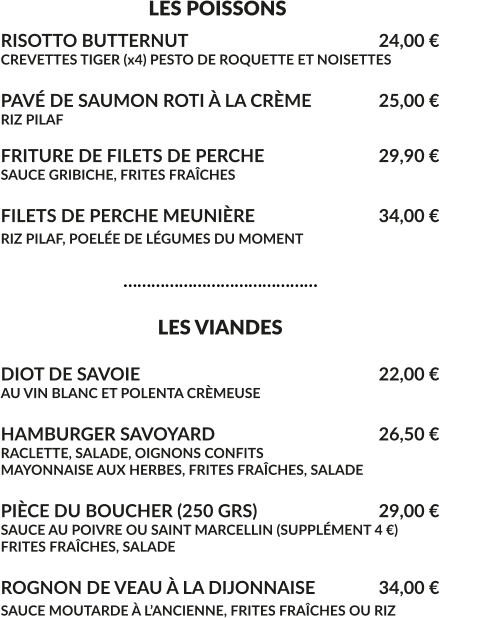 LES POISSONS RISOTTO BUTTERNUT						24,00 € CREVETTES TIGER (x4) PESTO DE ROQUETTE ET NOISETTES  PAVÉ DE SAUMON ROTI À LA CRÈME		25,00 € RIZ PILAF  FRITURE DE FILETS DE PERCHE				29,90 € SAUCE GRIBICHE, FRITES FRAÎCHES  FILETS DE PERCHE MEUNIÈRE				34,00 € RIZ PILAF, POELÉE DE LÉGUMES DU MOMENT					                              ……………………………………                                    LES VIANDES  DIOT DE SAVOIE							22,00 € AU VIN BLANC ET POLENTA CRÈMEUSE  HAMBURGER SAVOYARD					26,50 € RACLETTE, SALADE, OIGNONS CONFITS MAYONNAISE AUX HERBES, FRITES FRAÎCHES, SALADE  PIÈCE DU BOUCHER (250 GRS)				29,00 € SAUCE AU POIVRE OU SAINT MARCELLIN (SUPPLÉMENT 4 €) FRITES FRAÎCHES, SALADE	  ROGNON DE VEAU À LA DIJONNAISE	 	34,00 € SAUCE MOUTARDE À L’ANCIENNE, FRITES FRAÎCHES OU RIZ