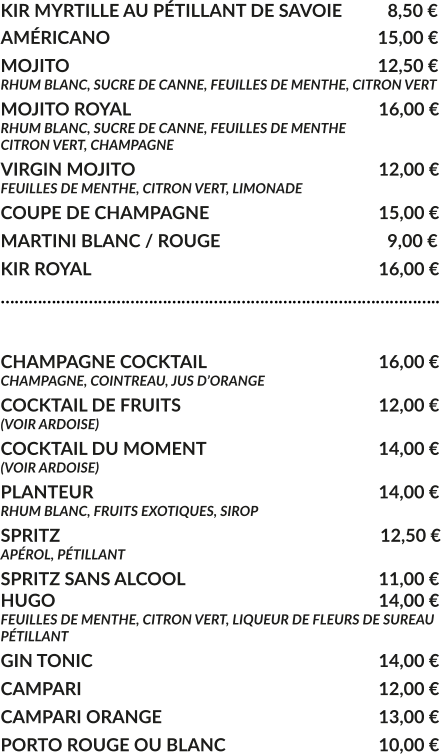 KIR MYRTILLE AU PÉTILLANT DE SAVOIE	  8,50 € AMÉRICANO				     			        15,00 € MOJITO					     			        12,50 € RHUM BLANC, SUCRE DE CANNE, FEUILLES DE MENTHE, CITRON VERT MOJITO ROYAL			     				16,00 € RHUM BLANC, SUCRE DE CANNE, FEUILLES DE MENTHE CITRON VERT, CHAMPAGNE VIRGIN MOJITO			     				12,00 € FEUILLES DE MENTHE, CITRON VERT, LIMONADE COUPE DE CHAMPAGNE				     	15,00 € MARTINI BLANC / ROUGE				     	  9,00 € KIR ROYAL								16,00 € …………………………………………………………………………………..  CHAMPAGNE COCKTAIL			     		16,00 € CHAMPAGNE, COINTREAU, JUS D’ORANGE COCKTAIL DE FRUITS						12,00 € (VOIR ARDOISE) COCKTAIL DU MOMENT				    	14,00 € (VOIR ARDOISE) PLANTEUR				     			   	14,00 € RHUM BLANC, FRUITS EXOTIQUES, SIROP SPRITZ					     			         12,50 € APÉROL, PÉTILLANT  SPRITZ SANS ALCOOL					     	11,00 € HUGO									14,00 € FEUILLES DE MENTHE, CITRON VERT, LIQUEUR DE FLEURS DE SUREAU PÉTILLANT GIN TONIC								14,00 € CAMPARI								12,00 € CAMPARI ORANGE						13,00 € PORTO ROUGE OU BLANC					10,00 €
