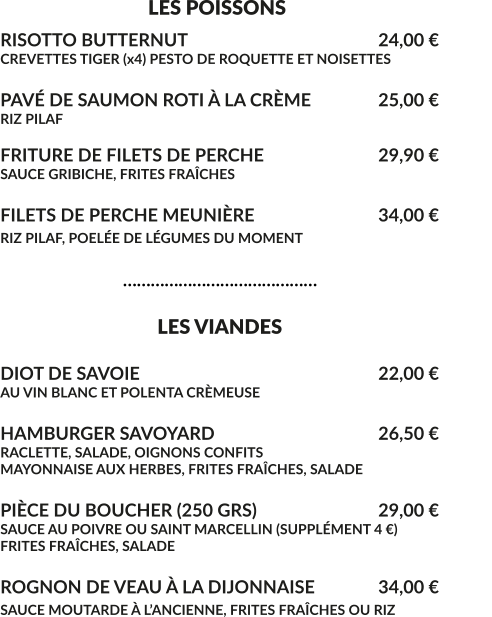 LES POISSONS RISOTTO BUTTERNUT						24,00 € CREVETTES TIGER (x4) PESTO DE ROQUETTE ET NOISETTES  PAVÉ DE SAUMON ROTI À LA CRÈME		25,00 € RIZ PILAF  FRITURE DE FILETS DE PERCHE				29,90 € SAUCE GRIBICHE, FRITES FRAÎCHES  FILETS DE PERCHE MEUNIÈRE				34,00 € RIZ PILAF, POELÉE DE LÉGUMES DU MOMENT					                              ……………………………………                                    LES VIANDES  DIOT DE SAVOIE							22,00 € AU VIN BLANC ET POLENTA CRÈMEUSE  HAMBURGER SAVOYARD					26,50 € RACLETTE, SALADE, OIGNONS CONFITS MAYONNAISE AUX HERBES, FRITES FRAÎCHES, SALADE  PIÈCE DU BOUCHER (250 GRS)				29,00 € SAUCE AU POIVRE OU SAINT MARCELLIN (SUPPLÉMENT 4 €) FRITES FRAÎCHES, SALADE	  ROGNON DE VEAU À LA DIJONNAISE	 	34,00 € SAUCE MOUTARDE À L’ANCIENNE, FRITES FRAÎCHES OU RIZ