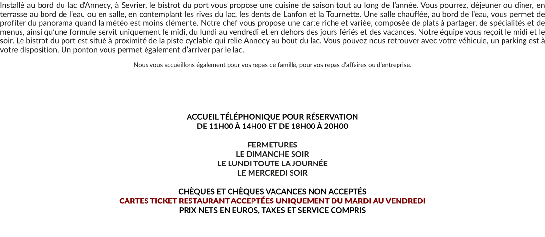 Installé au bord du lac d’Annecy, à Sevrier, le bistrot du port vous propose une cuisine de saison tout au long de l’année. Vous pourrez, déjeuner ou dîner, en terrasse au bord de l’eau ou en salle, en contemplant les rives du lac, les dents de Lanfon et la Tournette. Une salle chauffée, au bord de l’eau, vous permet de profiter du panorama quand la météo est moins clémente. Notre chef vous propose une carte riche et variée, composée de plats à partager, de spécialités et de menus, ainsi qu’une formule servit uniquement le midi, du lundi au vendredi et en dehors des jours fériés et des vacances. Notre équipe vous reçoit le midi et le soir. Le bistrot du port est situé à proximité de la piste cyclable qui relie Annecy au bout du lac. Vous pouvez nous retrouver avec votre véhicule, un parking est à votre disposition. Un ponton vous permet également d’arriver par le lac.  Nous vous accueillons également pour vos repas de famille, pour vos repas d’affaires ou d’entreprise.       ACCUEIL TÉLÉPHONIQUE POUR RÉSERVATION  DE 11H00 À 14H00 ET DE 18H00 À 20H00  FERMETURES LE DIMANCHE SOIR LE LUNDI TOUTE LA JOURNÉE LE MERCREDI SOIR  CHÈQUES ET CHÈQUES VACANCES NON ACCEPTÉS  CARTES TICKET RESTAURANT ACCEPTÉES UNIQUEMENT DU MARDI AU VENDREDI PRIX NETS EN EUROS, TAXES ET SERVICE COMPRIS