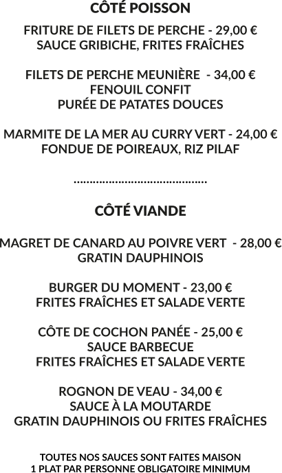 CÔTÉ POISSON FRITURE DE FILETS DE PERCHE - 29,00 € SAUCE GRIBICHE, FRITES FRAÎCHES  FILETS DE PERCHE MEUNIÈRE  - 34,00 € FENOUIL CONFIT PURÉE DE PATATES DOUCES  MARMITE DE LA MER AU CURRY VERT - 24,00 € FONDUE DE POIREAUX, RIZ PILAF  ……………………………………  CÔTÉ VIANDE  MAGRET DE CANARD AU POIVRE VERT  - 28,00 € GRATIN DAUPHINOIS  BURGER DU MOMENT - 23,00 € FRITES FRAÎCHES ET SALADE VERTE  CÔTE DE COCHON PANÉE - 25,00 € SAUCE BARBECUE FRITES FRAÎCHES ET SALADE VERTE   ROGNON DE VEAU - 34,00 € SAUCE À LA MOUTARDE GRATIN DAUPHINOIS OU FRITES FRAÎCHES   TOUTES NOS SAUCES SONT FAITES MAISON 1 PLAT PAR PERSONNE OBLIGATOIRE MINIMUM