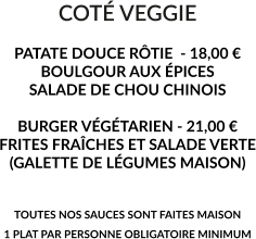 COTÉ VEGGIE  PATATE DOUCE RÔTIE  - 18,00 € BOULGOUR AUX ÉPICES SALADE DE CHOU CHINOIS  BURGER VÉGÉTARIEN - 21,00 € FRITES FRAÎCHES ET SALADE VERTE (GALETTE DE LÉGUMES MAISON)   TOUTES NOS SAUCES SONT FAITES MAISON 1 PLAT PAR PERSONNE OBLIGATOIRE MINIMUM