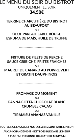 LE MENU DU SOIR DU BISTROT UNIQUEMENT LE SOIR 34,50€  TERRINE CHARCUTIÈRE DU BISTROT AU BEAUFORT ou OEUF PARFAIT LABEL ROUGE ESPUMA DE MAÏS, HUILE DE TRUFFE  …………………………………  FRITURE DE FILETS DE PERCHE SAUCE GRIBICHE, FRITES FRAÎCHES ou MAGRET DE CANARD AU POIVRE VERT ET GRATIN DAUPHINOIS  …………………………………  FROMAGE DU MOMENT ou PANNA COTTA CHOCOLAT BLANC CRUMBLE CACAO ou TIRAMISU ANANAS VANILLE   TOUTES NOS SAUCES ET NOS DESSERTS SONT FAITS MAISON AUCUN CHANGEMENT N’EST POSSIBLE DANS LE MENU 1 PLAT PAR PERSONNE OBLIGATOIRE MINIMUM