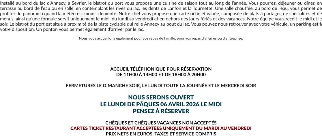 Installé au bord du lac d’Annecy, à Sevrier, le bistrot du port vous propose une cuisine de saison tout au long de l’année. Vous pourrez, déjeuner ou dîner, en terrasse au bord de l’eau ou en salle, en contemplant les rives du lac, les dents de Lanfon et la Tournette. Une salle chauffée, au bord de l’eau, vous permet de profiter du panorama quand la météo est moins clémente. Notre chef vous propose une carte riche et variée, composée de plats à partager, de spécialités et de menus, ainsi qu’une formule servit uniquement le midi, du lundi au vendredi et en dehors des jours fériés et des vacances. Notre équipe vous reçoit le midi et le soir. Le bistrot du port est situé à proximité de la piste cyclable qui relie Annecy au bout du lac. Vous pouvez nous retrouver avec votre véhicule, un parking est à votre disposition. Un ponton vous permet également d’arriver par le lac.  Nous vous accueillons également pour vos repas de famille, pour vos repas d’affaires ou d’entreprise.       ACCUEIL TÉLÉPHONIQUE POUR RÉSERVATION  DE 11H00 À 14H00 ET DE 18H00 À 20H00  FERMETURES LE DIMANCHE SOIR, LE LUNDI TOUTE LA JOURNÉE ET LE MERCREDI SOIR  NOUS SERONS OUVERT LE LUNDI DE PÂQUES 06 AVRIL 2026 LE MIDI PENSEZ À RÉSERVER  CHÈQUES ET CHÈQUES VACANCES NON ACCEPTÉS  CARTES TICKET RESTAURANT ACCEPTÉES UNIQUEMENT DU MARDI AU VENDREDI PRIX NETS EN EUROS, TAXES ET SERVICE COMPRIS