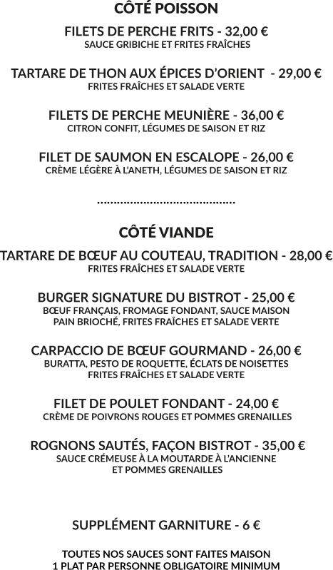 CÔTÉ POISSON FILETS DE PERCHE FRITS - 32,00 €  SAUCE GRIBICHE ET FRITES FRAÎCHES  TARTARE DE THON AUX ÉPICES D’ORIENT  - 29,00 € FRITES FRAÎCHES ET SALADE VERTE  FILETS DE PERCHE MEUNIÈRE - 36,00 € CITRON CONFIT, LÉGUMES DE SAISON ET RIZ  FILET DE SAUMON EN ESCALOPE - 26,00 € CRÈME LÉGÈRE À L’ANETH, LÉGUMES DE SAISON ET RIZ  ……………………………………  CÔTÉ VIANDE TARTARE DE BŒUF AU COUTEAU, TRADITION - 28,00 € FRITES FRAÎCHES ET SALADE VERTE  BURGER SIGNATURE DU BISTROT - 25,00 € BŒUF FRANÇAIS, FROMAGE FONDANT, SAUCE MAISON PAIN BRIOCHÉ, FRITES FRAÎCHES ET SALADE VERTE  CARPACCIO DE BŒUF GOURMAND - 26,00 € BURATTA, PESTO DE ROQUETTE, ÉCLATS DE NOISETTES FRITES FRAÎCHES ET SALADE VERTE  FILET DE POULET FONDANT - 24,00 €  CRÈME DE POIVRONS ROUGES ET POMMES GRENAILLES   ROGNONS SAUTÉS, FAÇON BISTROT - 35,00 € SAUCE CRÉMEUSE À LA MOUTARDE À L’ANCIENNE  ET POMMES GRENAILLES    SUPPLÉMENT GARNITURE - 6 €  TOUTES NOS SAUCES SONT FAITES MAISON 1 PLAT PAR PERSONNE OBLIGATOIRE MINIMUM