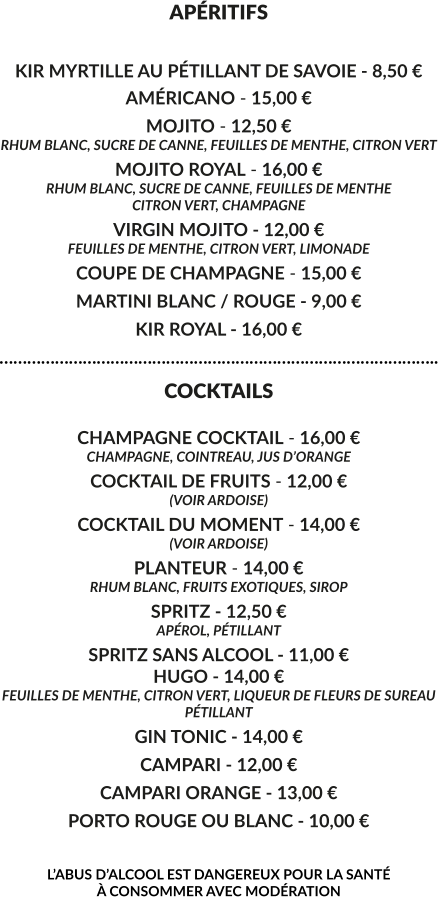 APÉRITIFS  KIR MYRTILLE AU PÉTILLANT DE SAVOIE - 8,50 € AMÉRICANO - 15,00 € MOJITO - 12,50 € RHUM BLANC, SUCRE DE CANNE, FEUILLES DE MENTHE, CITRON VERT MOJITO ROYAL - 16,00 € RHUM BLANC, SUCRE DE CANNE, FEUILLES DE MENTHE CITRON VERT, CHAMPAGNE VIRGIN MOJITO - 12,00 € FEUILLES DE MENTHE, CITRON VERT, LIMONADE COUPE DE CHAMPAGNE - 15,00 € MARTINI BLANC / ROUGE - 9,00 € KIR ROYAL - 16,00 € ………………………………………………………………………………….. COCKTAILS  CHAMPAGNE COCKTAIL - 16,00 € CHAMPAGNE, COINTREAU, JUS D’ORANGE COCKTAIL DE FRUITS - 12,00 € (VOIR ARDOISE) COCKTAIL DU MOMENT - 14,00 € (VOIR ARDOISE) PLANTEUR - 14,00 € RHUM BLANC, FRUITS EXOTIQUES, SIROP SPRITZ - 12,50 € APÉROL, PÉTILLANT  SPRITZ SANS ALCOOL - 11,00 € HUGO - 14,00 € FEUILLES DE MENTHE, CITRON VERT, LIQUEUR DE FLEURS DE SUREAU PÉTILLANT GIN TONIC - 14,00 € CAMPARI - 12,00 € CAMPARI ORANGE - 13,00 € PORTO ROUGE OU BLANC - 10,00 €  L’ABUS D’ALCOOL EST DANGEREUX POUR LA SANTÉ  À CONSOMMER AVEC MODÉRATION