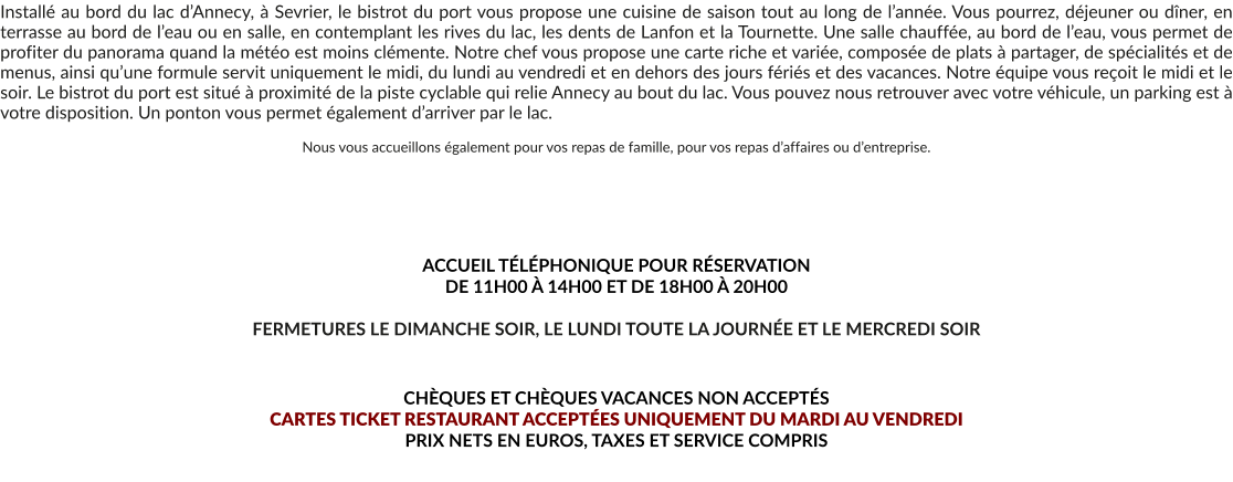 Installé au bord du lac d’Annecy, à Sevrier, le bistrot du port vous propose une cuisine de saison tout au long de l’année. Vous pourrez, déjeuner ou dîner, en terrasse au bord de l’eau ou en salle, en contemplant les rives du lac, les dents de Lanfon et la Tournette. Une salle chauffée, au bord de l’eau, vous permet de profiter du panorama quand la météo est moins clémente. Notre chef vous propose une carte riche et variée, composée de plats à partager, de spécialités et de menus, ainsi qu’une formule servit uniquement le midi, du lundi au vendredi et en dehors des jours fériés et des vacances. Notre équipe vous reçoit le midi et le soir. Le bistrot du port est situé à proximité de la piste cyclable qui relie Annecy au bout du lac. Vous pouvez nous retrouver avec votre véhicule, un parking est à votre disposition. Un ponton vous permet également d’arriver par le lac.  Nous vous accueillons également pour vos repas de famille, pour vos repas d’affaires ou d’entreprise.       ACCUEIL TÉLÉPHONIQUE POUR RÉSERVATION  DE 11H00 À 14H00 ET DE 18H00 À 20H00  FERMETURES LE DIMANCHE SOIR, LE LUNDI TOUTE LA JOURNÉE ET LE MERCREDI SOIR   CHÈQUES ET CHÈQUES VACANCES NON ACCEPTÉS  CARTES TICKET RESTAURANT ACCEPTÉES UNIQUEMENT DU MARDI AU VENDREDI PRIX NETS EN EUROS, TAXES ET SERVICE COMPRIS
