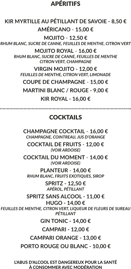 APÉRITIFS  KIR MYRTILLE AU PÉTILLANT DE SAVOIE - 8,50 € AMÉRICANO - 15,00 € MOJITO - 12,50 € RHUM BLANC, SUCRE DE CANNE, FEUILLES DE MENTHE, CITRON VERT MOJITO ROYAL - 16,00 € RHUM BLANC, SUCRE DE CANNE, FEUILLES DE MENTHE CITRON VERT, CHAMPAGNE VIRGIN MOJITO - 12,00 € FEUILLES DE MENTHE, CITRON VERT, LIMONADE COUPE DE CHAMPAGNE - 15,00 € MARTINI BLANC / ROUGE - 9,00 € KIR ROYAL - 16,00 € ………………………………………………………………………………….. COCKTAILS  CHAMPAGNE COCKTAIL - 16,00 € CHAMPAGNE, COINTREAU, JUS D’ORANGE COCKTAIL DE FRUITS - 12,00 € (VOIR ARDOISE) COCKTAIL DU MOMENT - 14,00 € (VOIR ARDOISE) PLANTEUR - 14,00 € RHUM BLANC, FRUITS EXOTIQUES, SIROP SPRITZ - 12,50 € APÉROL, PÉTILLANT  SPRITZ SANS ALCOOL - 11,00 € HUGO - 14,00 € FEUILLES DE MENTHE, CITRON VERT, LIQUEUR DE FLEURS DE SUREAU PÉTILLANT GIN TONIC - 14,00 € CAMPARI - 12,00 € CAMPARI ORANGE - 13,00 € PORTO ROUGE OU BLANC - 10,00 €  L’ABUS D’ALCOOL EST DANGEREUX POUR LA SANTÉ  À CONSOMMER AVEC MODÉRATION