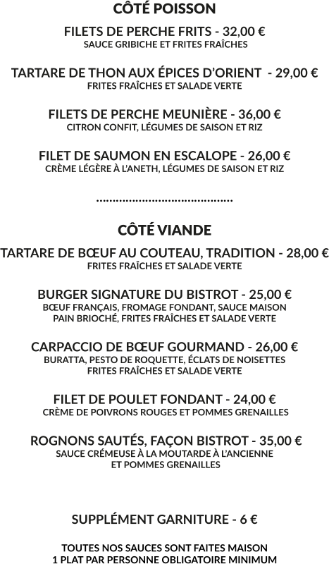 CÔTÉ POISSON FILETS DE PERCHE FRITS - 32,00 €  SAUCE GRIBICHE ET FRITES FRAÎCHES  TARTARE DE THON AUX ÉPICES D’ORIENT  - 29,00 € FRITES FRAÎCHES ET SALADE VERTE  FILETS DE PERCHE MEUNIÈRE - 36,00 € CITRON CONFIT, LÉGUMES DE SAISON ET RIZ  FILET DE SAUMON EN ESCALOPE - 26,00 € CRÈME LÉGÈRE À L’ANETH, LÉGUMES DE SAISON ET RIZ  ……………………………………  CÔTÉ VIANDE TARTARE DE BŒUF AU COUTEAU, TRADITION - 28,00 € FRITES FRAÎCHES ET SALADE VERTE  BURGER SIGNATURE DU BISTROT - 25,00 € BŒUF FRANÇAIS, FROMAGE FONDANT, SAUCE MAISON PAIN BRIOCHÉ, FRITES FRAÎCHES ET SALADE VERTE  CARPACCIO DE BŒUF GOURMAND - 26,00 € BURATTA, PESTO DE ROQUETTE, ÉCLATS DE NOISETTES FRITES FRAÎCHES ET SALADE VERTE  FILET DE POULET FONDANT - 24,00 €  CRÈME DE POIVRONS ROUGES ET POMMES GRENAILLES   ROGNONS SAUTÉS, FAÇON BISTROT - 35,00 € SAUCE CRÉMEUSE À LA MOUTARDE À L’ANCIENNE  ET POMMES GRENAILLES    SUPPLÉMENT GARNITURE - 6 €  TOUTES NOS SAUCES SONT FAITES MAISON 1 PLAT PAR PERSONNE OBLIGATOIRE MINIMUM