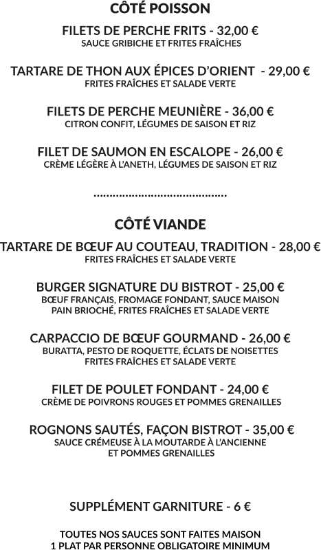 CÔTÉ POISSON FILETS DE PERCHE FRITS - 32,00 €  SAUCE GRIBICHE ET FRITES FRAÎCHES  TARTARE DE THON AUX ÉPICES D’ORIENT  - 29,00 € FRITES FRAÎCHES ET SALADE VERTE  FILETS DE PERCHE MEUNIÈRE - 36,00 € CITRON CONFIT, LÉGUMES DE SAISON ET RIZ  FILET DE SAUMON EN ESCALOPE - 26,00 € CRÈME LÉGÈRE À L’ANETH, LÉGUMES DE SAISON ET RIZ  ……………………………………  CÔTÉ VIANDE TARTARE DE BŒUF AU COUTEAU, TRADITION - 28,00 € FRITES FRAÎCHES ET SALADE VERTE  BURGER SIGNATURE DU BISTROT - 25,00 € BŒUF FRANÇAIS, FROMAGE FONDANT, SAUCE MAISON PAIN BRIOCHÉ, FRITES FRAÎCHES ET SALADE VERTE  CARPACCIO DE BŒUF GOURMAND - 26,00 € BURATTA, PESTO DE ROQUETTE, ÉCLATS DE NOISETTES FRITES FRAÎCHES ET SALADE VERTE  FILET DE POULET FONDANT - 24,00 €  CRÈME DE POIVRONS ROUGES ET POMMES GRENAILLES   ROGNONS SAUTÉS, FAÇON BISTROT - 35,00 € SAUCE CRÉMEUSE À LA MOUTARDE À L’ANCIENNE  ET POMMES GRENAILLES    SUPPLÉMENT GARNITURE - 6 €  TOUTES NOS SAUCES SONT FAITES MAISON 1 PLAT PAR PERSONNE OBLIGATOIRE MINIMUM