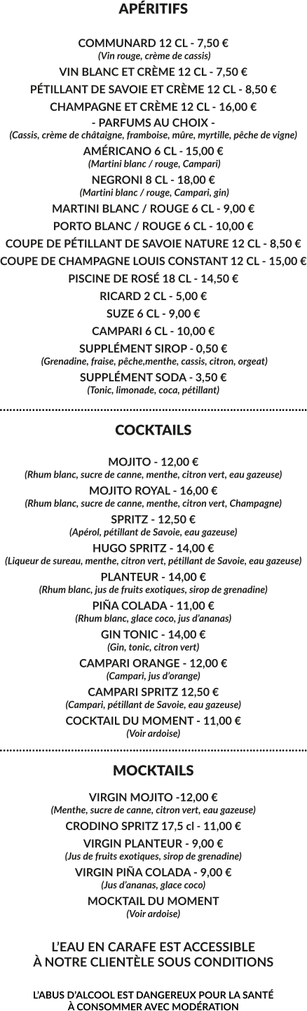 APÉRITIFS  COMMUNARD 12 CL - 7,50 €  (Vin rouge, crème de cassis) VIN BLANC ET CRÈME 12 CL - 7,50 € PÉTILLANT DE SAVOIE ET CRÈME 12 CL - 8,50 € CHAMPAGNE ET CRÈME 12 CL - 16,00 € - PARFUMS AU CHOIX - (Cassis, crème de châtaigne, framboise, mûre, myrtille, pêche de vigne) AMÉRICANO 6 CL - 15,00 €  (Martini blanc / rouge, Campari) NEGRONI 8 CL - 18,00 €  (Martini blanc / rouge, Campari, gin) MARTINI BLANC / ROUGE 6 CL - 9,00 € PORTO BLANC / ROUGE 6 CL - 10,00 € COUPE DE PÉTILLANT DE SAVOIE NATURE 12 CL - 8,50 € COUPE DE CHAMPAGNE LOUIS CONSTANT 12 CL - 15,00 € PISCINE DE ROSÉ 18 CL - 14,50 € RICARD 2 CL - 5,00 € SUZE 6 CL - 9,00 € CAMPARI 6 CL - 10,00 € SUPPLÉMENT SIROP - 0,50 €  (Grenadine, fraise, pêche,menthe, cassis, citron, orgeat) SUPPLÉMENT SODA - 3,50 € (Tonic, limonade, coca, pétillant) ………………………………………………………………………………….. COCKTAILS  MOJITO - 12,00 € (Rhum blanc, sucre de canne, menthe, citron vert, eau gazeuse) MOJITO ROYAL - 16,00 € (Rhum blanc, sucre de canne, menthe, citron vert, Champagne) SPRITZ - 12,50 € (Apérol, pétillant de Savoie, eau gazeuse) HUGO SPRITZ - 14,00 € (Liqueur de sureau, menthe, citron vert, pétillant de Savoie, eau gazeuse) PLANTEUR - 14,00 € (Rhum blanc, jus de fruits exotiques, sirop de grenadine)  PIÑA COLADA - 11,00 € (Rhum blanc, glace coco, jus d’ananas) GIN TONIC - 14,00 € (Gin, tonic, citron vert) CAMPARI ORANGE - 12,00 € (Campari, jus d’orange) CAMPARI SPRITZ 12,50 € (Campari, pétillant de Savoie, eau gazeuse) COCKTAIL DU MOMENT - 11,00 € (Voir ardoise) ………………………………………………………………………………….. MOCKTAILS  VIRGIN MOJITO -12,00 € (Menthe, sucre de canne, citron vert, eau gazeuse) CRODINO SPRITZ 17,5 cl - 11,00 € VIRGIN PLANTEUR - 9,00 € (Jus de fruits exotiques, sirop de grenadine) VIRGIN PIÑA COLADA - 9,00 € (Jus d’ananas, glace coco)  MOCKTAIL DU MOMENT (Voir ardoise)  L’EAU EN CARAFE EST ACCESSIBLE À NOTRE CLIENTÈLE SOUS CONDITIONS  L’ABUS D’ALCOOL EST DANGEREUX POUR LA SANTÉ  À CONSOMMER AVEC MODÉRATION