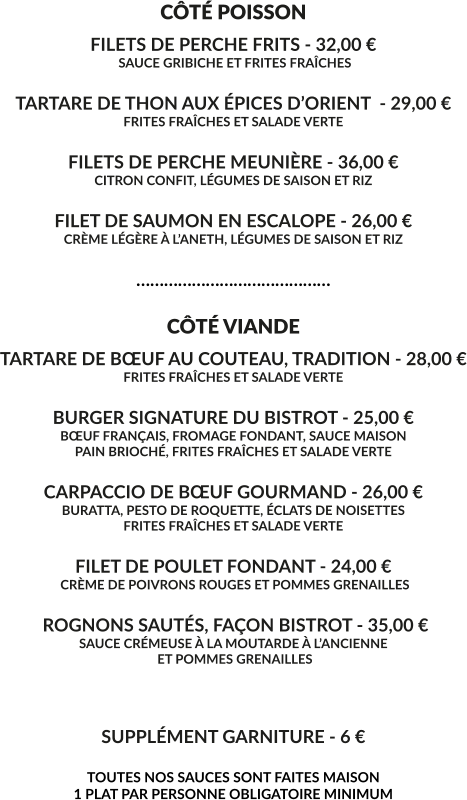 CÔTÉ POISSON FILETS DE PERCHE FRITS - 32,00 €  SAUCE GRIBICHE ET FRITES FRAÎCHES  TARTARE DE THON AUX ÉPICES D’ORIENT  - 29,00 € FRITES FRAÎCHES ET SALADE VERTE  FILETS DE PERCHE MEUNIÈRE - 36,00 € CITRON CONFIT, LÉGUMES DE SAISON ET RIZ  FILET DE SAUMON EN ESCALOPE - 26,00 € CRÈME LÉGÈRE À L’ANETH, LÉGUMES DE SAISON ET RIZ  ……………………………………  CÔTÉ VIANDE TARTARE DE BŒUF AU COUTEAU, TRADITION - 28,00 € FRITES FRAÎCHES ET SALADE VERTE  BURGER SIGNATURE DU BISTROT - 25,00 € BŒUF FRANÇAIS, FROMAGE FONDANT, SAUCE MAISON PAIN BRIOCHÉ, FRITES FRAÎCHES ET SALADE VERTE  CARPACCIO DE BŒUF GOURMAND - 26,00 € BURATTA, PESTO DE ROQUETTE, ÉCLATS DE NOISETTES FRITES FRAÎCHES ET SALADE VERTE  FILET DE POULET FONDANT - 24,00 €  CRÈME DE POIVRONS ROUGES ET POMMES GRENAILLES   ROGNONS SAUTÉS, FAÇON BISTROT - 35,00 € SAUCE CRÉMEUSE À LA MOUTARDE À L’ANCIENNE  ET POMMES GRENAILLES    SUPPLÉMENT GARNITURE - 6 €  TOUTES NOS SAUCES SONT FAITES MAISON 1 PLAT PAR PERSONNE OBLIGATOIRE MINIMUM