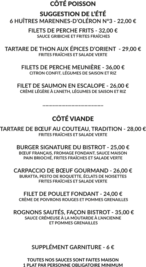CÔTÉ POISSON SUGGESTION DE L’ÉTÉ 6 HUÎTRES MARENNES-D’OLÉRON N°3 - 22,00 € FILETS DE PERCHE FRITS - 32,00 €  SAUCE GRIBICHE ET FRITES FRAÎCHES  TARTARE DE THON AUX ÉPICES D’ORIENT  - 29,00 € FRITES FRAÎCHES ET SALADE VERTE  FILETS DE PERCHE MEUNIÈRE - 36,00 € CITRON CONFIT, LÉGUMES DE SAISON ET RIZ  FILET DE SAUMON EN ESCALOPE - 26,00 € CRÈME LÉGÈRE À L’ANETH, LÉGUMES DE SAISON ET RIZ  ……………………………………  CÔTÉ VIANDE TARTARE DE BŒUF AU COUTEAU, TRADITION - 28,00 € FRITES FRAÎCHES ET SALADE VERTE  BURGER SIGNATURE DU BISTROT - 25,00 € BŒUF FRANÇAIS, FROMAGE FONDANT, SAUCE MAISON PAIN BRIOCHÉ, FRITES FRAÎCHES ET SALADE VERTE  CARPACCIO DE BŒUF GOURMAND - 26,00 € BURATTA, PESTO DE ROQUETTE, ÉCLATS DE NOISETTES FRITES FRAÎCHES ET SALADE VERTE  FILET DE POULET FONDANT - 24,00 €  CRÈME DE POIVRONS ROUGES ET POMMES GRENAILLES   ROGNONS SAUTÉS, FAÇON BISTROT - 35,00 € SAUCE CRÉMEUSE À LA MOUTARDE À L’ANCIENNE  ET POMMES GRENAILLES    SUPPLÉMENT GARNITURE - 6 €  TOUTES NOS SAUCES SONT FAITES MAISON 1 PLAT PAR PERSONNE OBLIGATOIRE MINIMUM