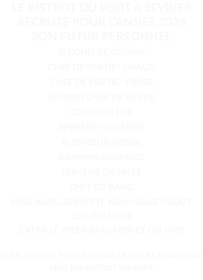 LE BISTROT DU PORT À SEVRIER RECRUTE POUR L’ANNÉE 2026 SON FUTUR PERSONNEL  SECOND DE CUISINE CHEF DE PARTIE I CHAUD CHEF DE PARTIE I FROID SECOND CHEF DE PARTIE CUISINIER H/F APPRENTI I COMMIS PLONGEUR/GEUSE BARMAN/BARMAID SERVEUR DE SALLE CHEF DE RANG MAIS AUSSI JOB D’ÉTÉ JUIN/JUILLET/AOÛT 35H/SEMAINE EXTRA LE WEEK-END/MIDI ET OU SOIR  VOUS POUVEZ POSTULER SUR LE SITE ET À L’ADRESSE MAIL DU BISTROT DU PORT