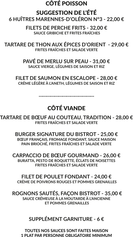 CÔTÉ POISSON SUGGESTION DE L’ÉTÉ 6 HUÎTRES MARENNES-D’OLÉRON N°3 - 22,00 € FILETS DE PERCHE FRITS - 32,00 €  SAUCE GRIBICHE ET FRITES FRAÎCHES  TARTARE DE THON AUX ÉPICES D’ORIENT  - 29,00 € FRITES FRAÎCHES ET SALADE VERTE  PAVÉ DE MERLU SUR PEAU - 31,00 € SAUCE VIERGE, LÉGUMES DE SAISON ET RIZ  FILET DE SAUMON EN ESCALOPE - 28,00 € CRÈME LÉGÈRE À L’ANETH, LÉGUMES DE SAISON ET RIZ  ……………………………………  CÔTÉ VIANDE TARTARE DE BŒUF AU COUTEAU, TRADITION - 28,00 € FRITES FRAÎCHES ET SALADE VERTE  BURGER SIGNATURE DU BISTROT - 25,00 € BŒUF FRANÇAIS, FROMAGE FONDANT, SAUCE MAISON PAIN BRIOCHÉ, FRITES FRAÎCHES ET SALADE VERTE  CARPACCIO DE BŒUF GOURMAND - 26,00 € BURATTA, PESTO DE ROQUETTE, ÉCLATS DE NOISETTES FRITES FRAÎCHES ET SALADE VERTE  FILET DE POULET FONDANT - 24,00 €  CRÈME DE POIVRONS ROUGES ET POMMES GRENAILLES   ROGNONS SAUTÉS, FAÇON BISTROT - 35,00 € SAUCE CRÉMEUSE À LA MOUTARDE À L’ANCIENNE  ET POMMES GRENAILLES   SUPPLÉMENT GARNITURE - 6 €  TOUTES NOS SAUCES SONT FAITES MAISON 1 PLAT PAR PERSONNE OBLIGATOIRE MINIMUM