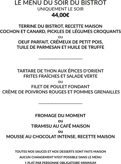 LE MENU DU SOIR DU BISTROT UNIQUEMENT LE SOIR 44,00€  TERRINE DU BISTROT, RECETTE MAISON COCHON ET CANARD, PICKLES DE LÉGUMES CROQUANTS ou OEUF PARFAIT, CRÉMEUX DE PETIT POIS, TUILE DE PARMESAN ET HUILE DE TRUFFE  …………………………………  TARTARE DE THON AUX ÉPICES D’ORIENT FRITES FRAÎCHES ET SALADE VERTE ou FILET DE POULET FONDANT  CRÈME DE POIVRONS ROUGES ET POMMES GRENAILLES  …………………………………  FROMAGE DU MOMENT ou TIRAMISU AU CAFÉ MAISON ou MOUSSE AU CHOCOLAT INTENSE, RECETTE MAISON   TOUTES NOS SAUCES ET NOS DESSERTS SONT FAITS MAISON AUCUN CHANGEMENT N’EST POSSIBLE DANS LE MENU 1 PLAT PAR PERSONNE OBLIGATOIRE MINIMUM