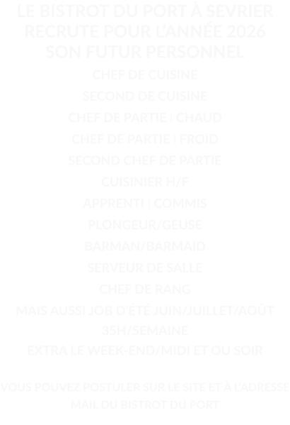 LE BISTROT DU PORT À SEVRIER RECRUTE POUR L’ANNÉE 2026 SON FUTUR PERSONNEL  CHEF DE CUISINE SECOND DE CUISINE CHEF DE PARTIE I CHAUD CHEF DE PARTIE I FROID SECOND CHEF DE PARTIE CUISINIER H/F APPRENTI I COMMIS PLONGEUR/GEUSE BARMAN/BARMAID SERVEUR DE SALLE CHEF DE RANG MAIS AUSSI JOB D’ÉTÉ JUIN/JUILLET/AOÛT 35H/SEMAINE EXTRA LE WEEK-END/MIDI ET OU SOIR  VOUS POUVEZ POSTULER SUR LE SITE ET À L’ADRESSE MAIL DU BISTROT DU PORT