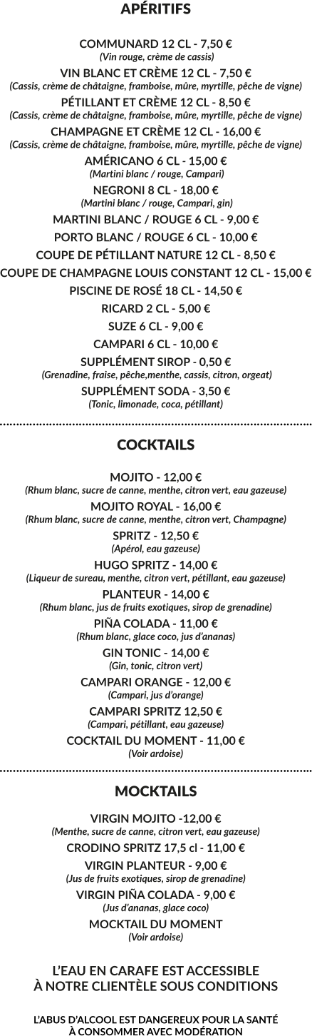 APÉRITIFS  COMMUNARD 12 CL - 7,50 €  (Vin rouge, crème de cassis) VIN BLANC ET CRÈME 12 CL - 7,50 € (Cassis, crème de châtaigne, framboise, mûre, myrtille, pêche de vigne) PÉTILLANT ET CRÈME 12 CL - 8,50 € (Cassis, crème de châtaigne, framboise, mûre, myrtille, pêche de vigne) CHAMPAGNE ET CRÈME 12 CL - 16,00 € (Cassis, crème de châtaigne, framboise, mûre, myrtille, pêche de vigne) AMÉRICANO 6 CL - 15,00 €  (Martini blanc / rouge, Campari) NEGRONI 8 CL - 18,00 €  (Martini blanc / rouge, Campari, gin) MARTINI BLANC / ROUGE 6 CL - 9,00 € PORTO BLANC / ROUGE 6 CL - 10,00 € COUPE DE PÉTILLANT NATURE 12 CL - 8,50 € COUPE DE CHAMPAGNE LOUIS CONSTANT 12 CL - 15,00 € PISCINE DE ROSÉ 18 CL - 14,50 € RICARD 2 CL - 5,00 € SUZE 6 CL - 9,00 € CAMPARI 6 CL - 10,00 € SUPPLÉMENT SIROP - 0,50 €  (Grenadine, fraise, pêche,menthe, cassis, citron, orgeat) SUPPLÉMENT SODA - 3,50 € (Tonic, limonade, coca, pétillant) ………………………………………………………………………………….. COCKTAILS  MOJITO - 12,00 € (Rhum blanc, sucre de canne, menthe, citron vert, eau gazeuse) MOJITO ROYAL - 16,00 € (Rhum blanc, sucre de canne, menthe, citron vert, Champagne) SPRITZ - 12,50 € (Apérol, eau gazeuse) HUGO SPRITZ - 14,00 € (Liqueur de sureau, menthe, citron vert, pétillant, eau gazeuse) PLANTEUR - 14,00 € (Rhum blanc, jus de fruits exotiques, sirop de grenadine)  PIÑA COLADA - 11,00 € (Rhum blanc, glace coco, jus d’ananas) GIN TONIC - 14,00 € (Gin, tonic, citron vert) CAMPARI ORANGE - 12,00 € (Campari, jus d’orange) CAMPARI SPRITZ 12,50 € (Campari, pétillant, eau gazeuse) COCKTAIL DU MOMENT - 11,00 € (Voir ardoise) ………………………………………………………………………………….. MOCKTAILS  VIRGIN MOJITO -12,00 € (Menthe, sucre de canne, citron vert, eau gazeuse) CRODINO SPRITZ 17,5 cl - 11,00 € VIRGIN PLANTEUR - 9,00 € (Jus de fruits exotiques, sirop de grenadine) VIRGIN PIÑA COLADA - 9,00 € (Jus d’ananas, glace coco)  MOCKTAIL DU MOMENT (Voir ardoise)  L’EAU EN CARAFE EST ACCESSIBLE À NOTRE CLIENTÈLE SOUS CONDITIONS  L’ABUS D’ALCOOL EST DANGEREUX POUR LA SANTÉ  À CONSOMMER AVEC MODÉRATION