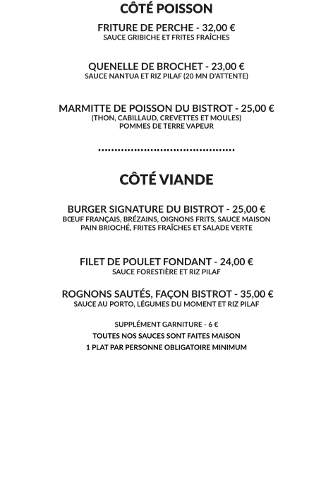 CÔTÉ POISSON FRITURE DE PERCHE - 32,00 € SAUCE GRIBICHE ET FRITES FRAÎCHES   QUENELLE DE BROCHET - 23,00 € SAUCE NANTUA ET RIZ PILAF (20 MN D’ATTENTE)   MARMITTE DE POISSON DU BISTROT - 25,00 € (THON, CABILLAUD, CREVETTES ET MOULES) POMMES DE TERRE VAPEUR  ……………………………………  CÔTÉ VIANDE  BURGER SIGNATURE DU BISTROT - 25,00 € BŒUF FRANÇAIS, BRÉZAINS, OIGNONS FRITS, SAUCE MAISON PAIN BRIOCHÉ, FRITES FRAÎCHES ET SALADE VERTE   FILET DE POULET FONDANT - 24,00 € SAUCE FORESTIÈRE ET RIZ PILAF   ROGNONS SAUTÉS, FAÇON BISTROT - 35,00 € SAUCE AU PORTO, LÉGUMES DU MOMENT ET RIZ PILAF   SUPPLÉMENT GARNITURE - 6 € TOUTES NOS SAUCES SONT FAITES MAISON 1 PLAT PAR PERSONNE OBLIGATOIRE MINIMUM