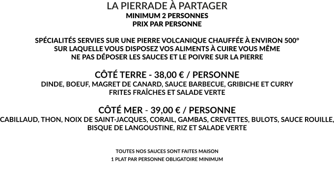 LA PIERRADE À PARTAGER MINIMUM 2 PERSONNES PRIX PAR PERSONNE  SPÉCIALITÉS SERVIES SUR UNE PIERRE VOLCANIQUE CHAUFFÉE À ENVIRON 500° SUR LAQUELLE VOUS DISPOSEZ VOS ALIMENTS À CUIRE VOUS MÊME NE PAS DÉPOSER LES SAUCES ET LE POIVRE SUR LA PIERRE  CÔTÉ TERRE - 38,00 € / PERSONNE DINDE, BOEUF, MAGRET DE CANARD, SAUCE BARBECUE, GRIBICHE ET CURRY FRITES FRAÎCHES ET SALADE VERTE  CÔTÉ MER - 39,00 € / PERSONNE CABILLAUD, THON, NOIX DE SAINT-JACQUES, CORAIL, GAMBAS, CREVETTES, BULOTS, SAUCE ROUILLE, BISQUE DE LANGOUSTINE, RIZ ET SALADE VERTE   TOUTES NOS SAUCES SONT FAITES MAISON 1 PLAT PAR PERSONNE OBLIGATOIRE MINIMUM