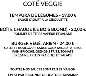 COTÉ VEGGIE  TEMPURA DE LÉGUMES - 19,00 € SAUCE YAOURT À LA CIBOULETTE   BOÎTE CHAUDE (LE BOIS BLOND) - 22,00 € POMMES DE TERRE VAPEUR ET SALADE  BURGER VÉGÉTARIEN - 24,00 € GALETTE BOULGOUR, SAUCE COCKTAIL AU PAPRIKA PAIN BRIOCHÉ, OIGNONS FRITS, TOMATE BRÉZAINS, FRITES FRAÎCHES ET SALADE   TOUTES NOS SAUCES SONT FAITES MAISON 1 PLAT PAR PERSONNE OBLIGATOIRE MINIMUM